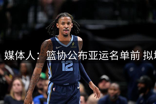 媒体人：篮协公布亚运名单前 拟增补周琦徐杰等 但最后放弃了征召