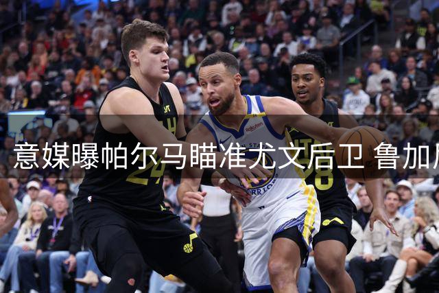 意媒曝帕尔马瞄准尤文后卫 鲁加尼或租借加盟