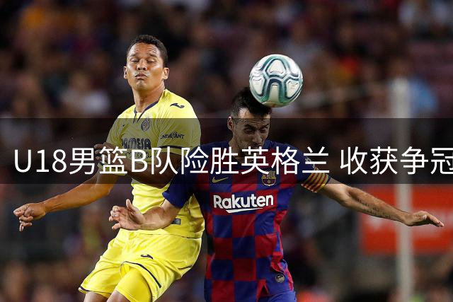 U18男篮B队险胜英格兰 收获争冠赛重要胜利
